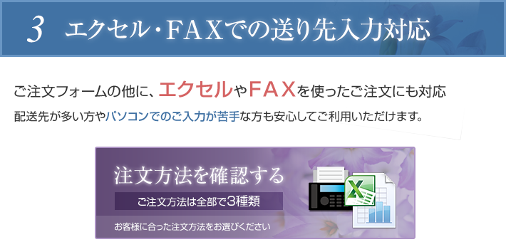 エクセル・FAXでの送り先入力対応。ご注文フォームの他に、エクセルやFAXを使ったご注文にも対応しているので、配送先が多い方やパソコンでのご入力が苦手な方も安心してご利用いただけます。注文方法のご確認