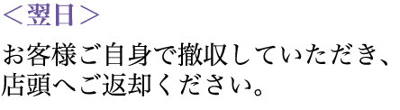 翌日：お客様ご自身で撤収していただき、店頭へご返却ください。