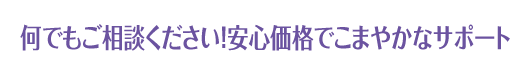 何でもご相談ください！安心価格でこまやかなサポート