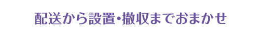 配送から設置・撤収までおまかせ